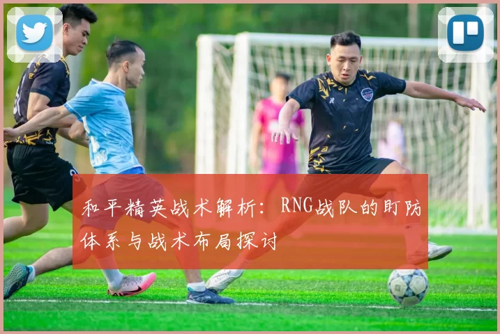 和平精英战术解析：RNG战队的盯防体系与战术布局探讨