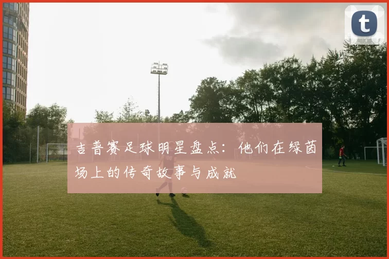 吉普赛足球明星盘点：他们在绿茵场上的传奇故事与成就
