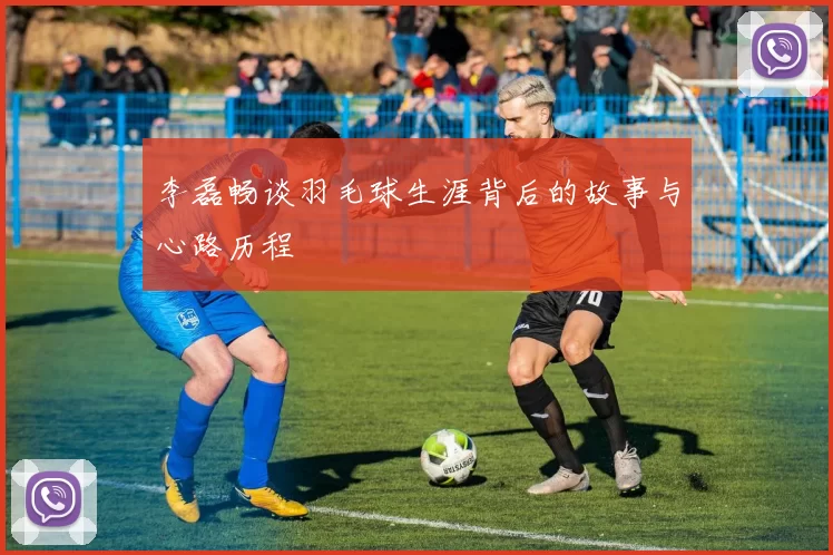 李磊畅谈羽毛球生涯背后的故事与心路历程