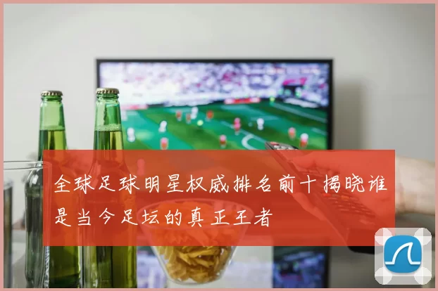 全球足球明星权威排名前十揭晓谁是当今足坛的真正王者