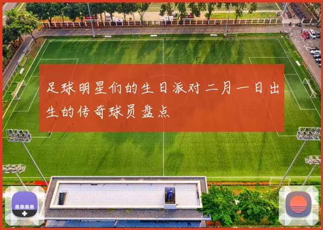 足球明星们的生日派对二月一日出生的传奇球员盘点