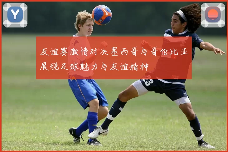 友谊赛激情对决墨西哥与哥伦比亚展现足球魅力与友谊精神