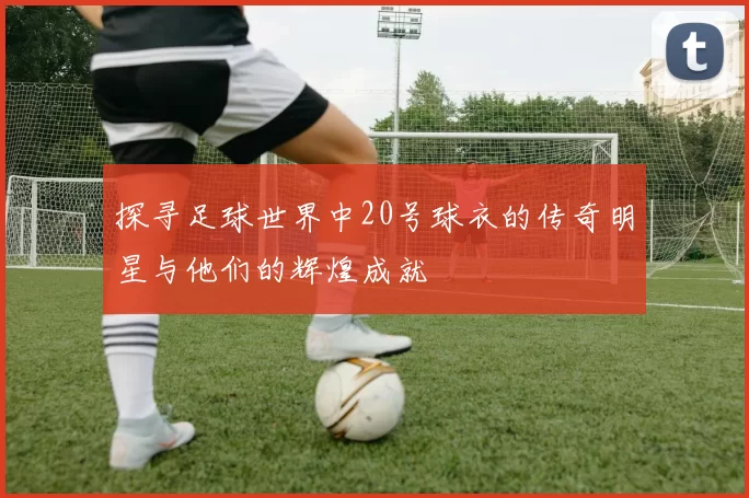 探寻足球世界中20号球衣的传奇明星与他们的辉煌成就