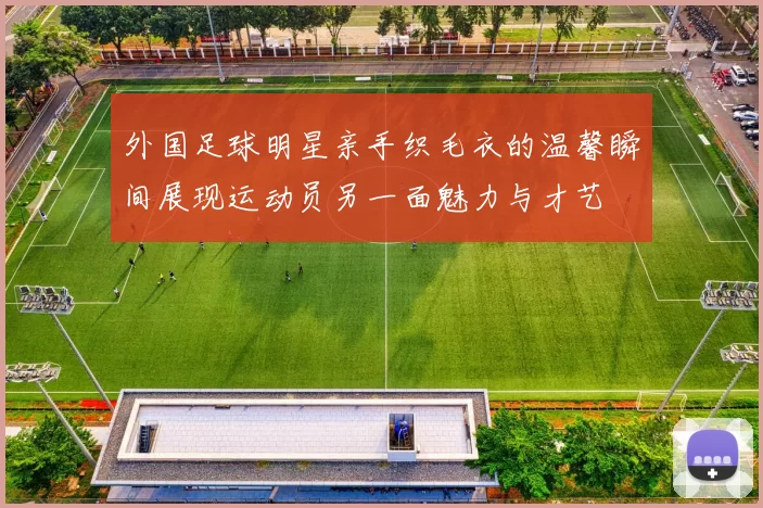 外国足球明星亲手织毛衣的温馨瞬间展现运动员另一面魅力与才艺