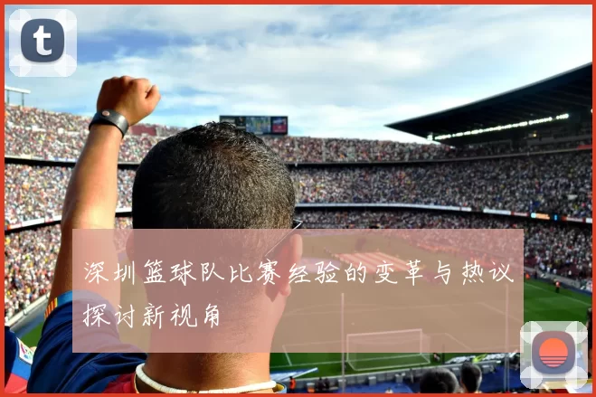 深圳篮球队比赛经验的变革与热议探讨新视角