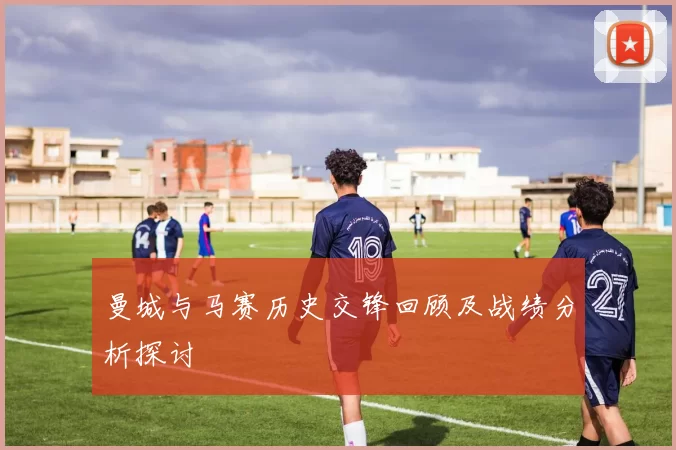 曼城与马赛历史交锋回顾及战绩分析探讨