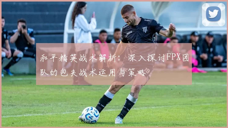 和平精英战术解析：深入探讨FPX团队的包夹战术运用与策略