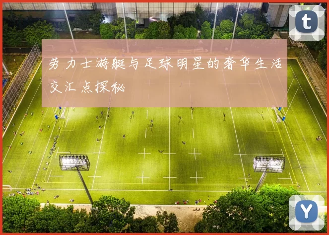劳力士游艇与足球明星的奢华生活交汇点探秘