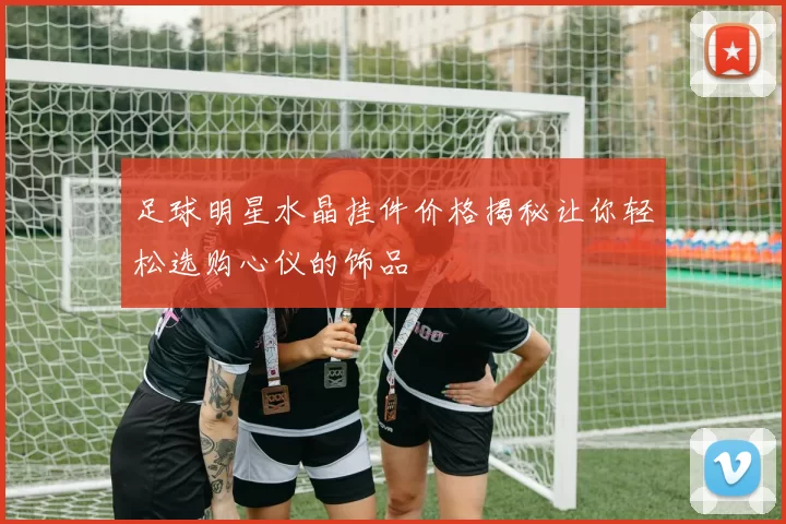 足球明星水晶挂件价格揭秘让你轻松选购心仪的饰品
