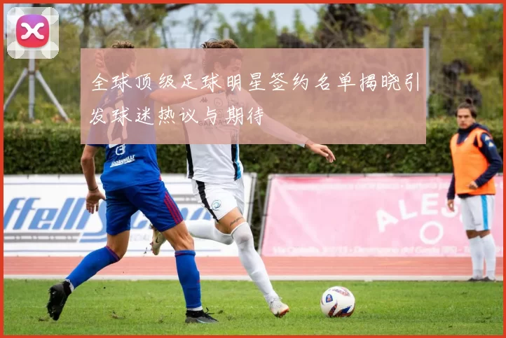 全球顶级足球明星签约名单揭晓引发球迷热议与期待