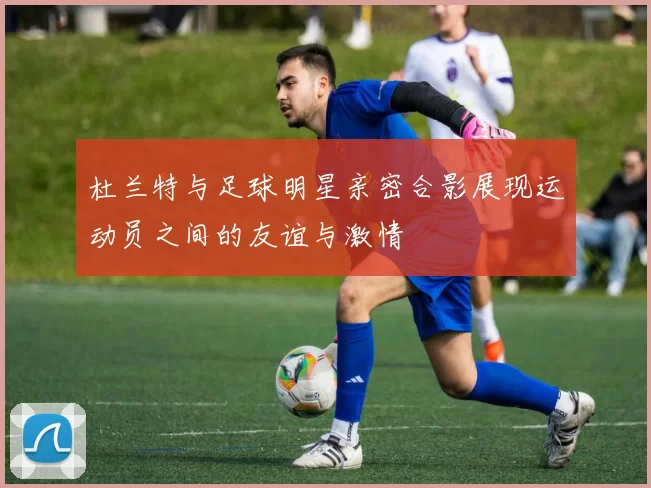 杜兰特与足球明星亲密合影展现运动员之间的友谊与激情