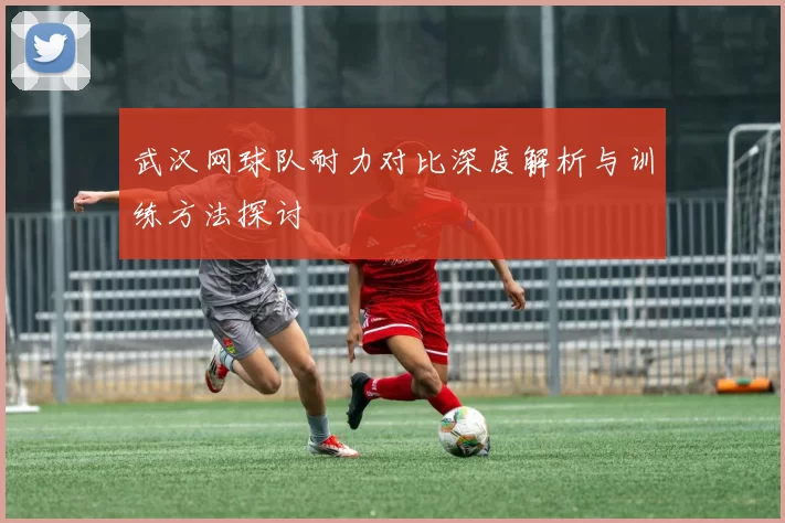武汉网球队耐力对比深度解析与训练方法探讨