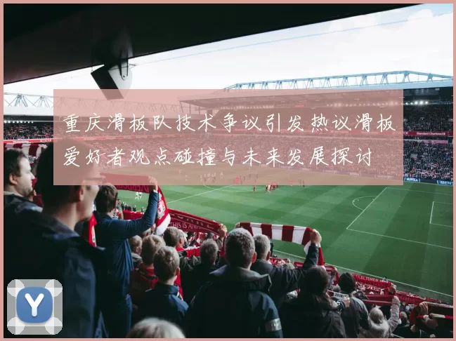 重庆滑板队技术争议引发热议滑板爱好者观点碰撞与未来发展探讨