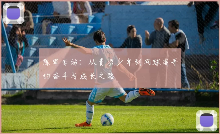 陈军专访：从青涩少年到网球高手的奋斗与成长之路