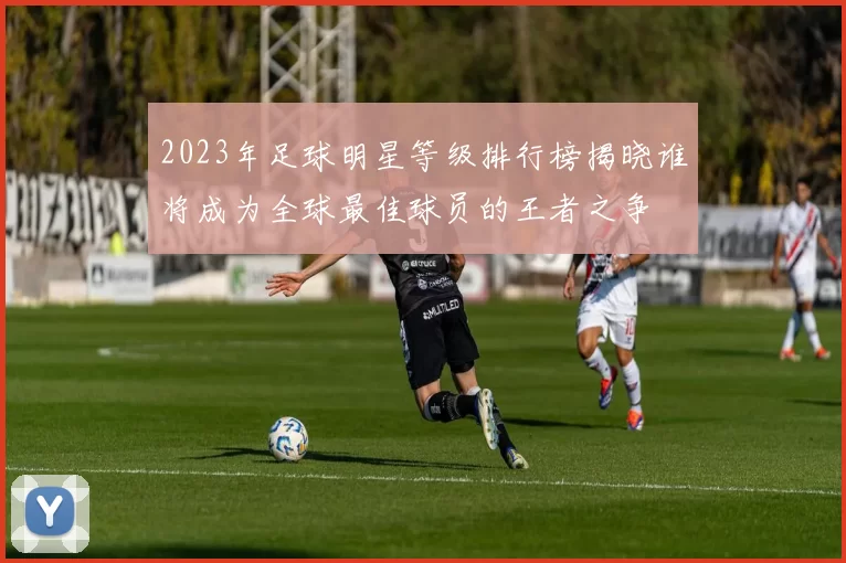 2023年足球明星等级排行榜揭晓谁将成为全球最佳球员的王者之争