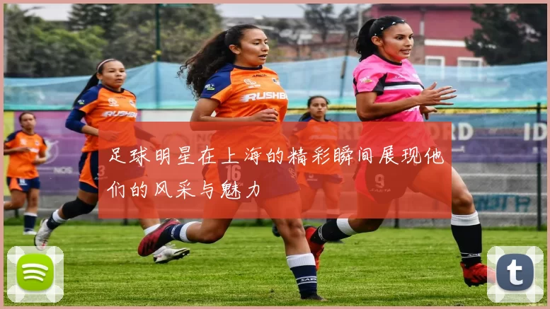 足球明星在上海的精彩瞬间展现他们的风采与魅力