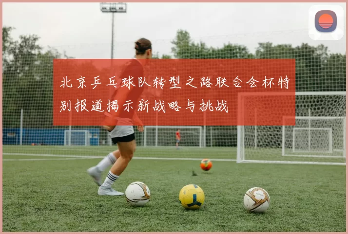 北京乒乓球队转型之路联合会杯特别报道揭示新战略与挑战