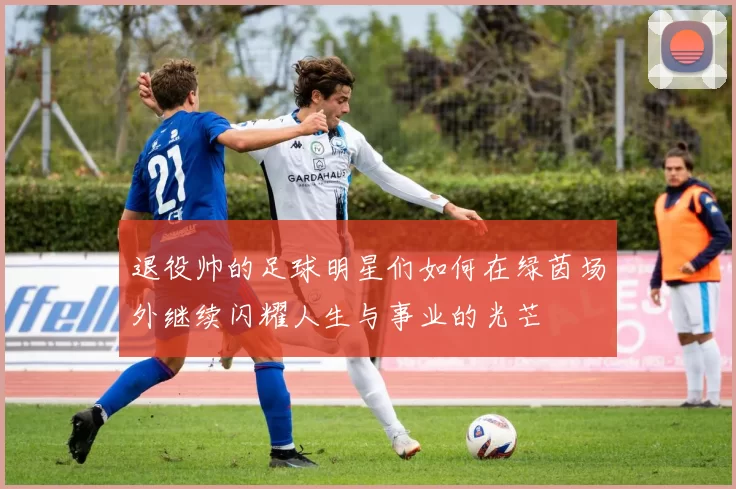 退役帅的足球明星们如何在绿茵场外继续闪耀人生与事业的光芒