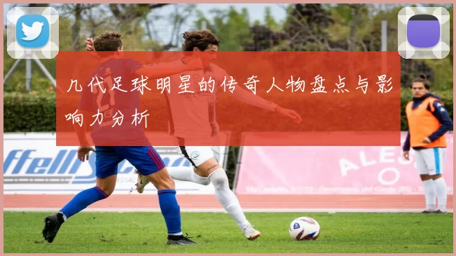 几代足球明星的传奇人物盘点与影响力分析