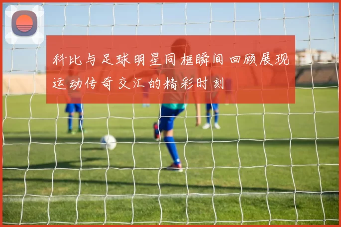 科比与足球明星同框瞬间回顾展现运动传奇交汇的精彩时刻
