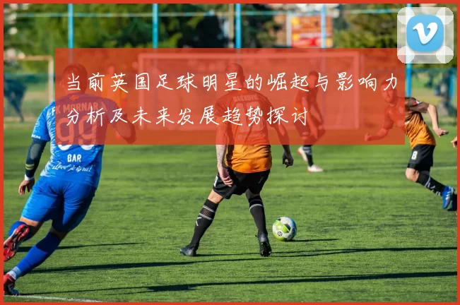 当前英国足球明星的崛起与影响力分析及未来发展趋势探讨