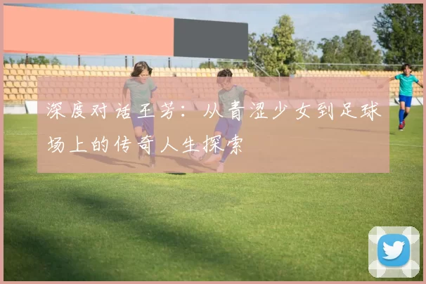 深度对话王芳：从青涩少女到足球场上的传奇人生探索