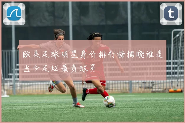 欧美足球明星身价排行榜揭晓谁是当今足坛最贵球员