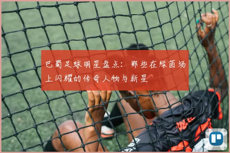 巴蜀足球明星盘点：那些在绿茵场上闪耀的传奇人物与新星