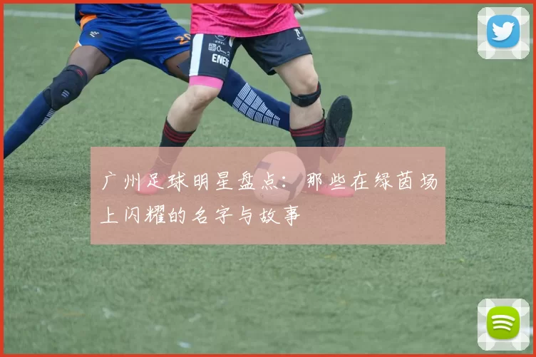 广州足球明星盘点：那些在绿茵场上闪耀的名字与故事