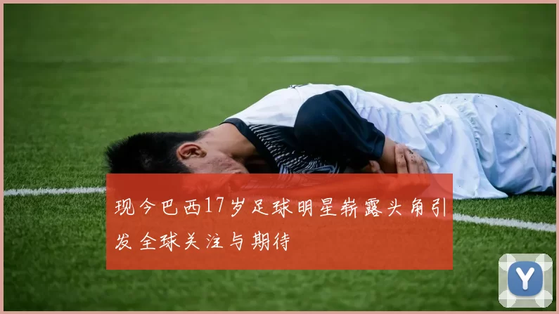 现今巴西17岁足球明星崭露头角引发全球关注与期待
