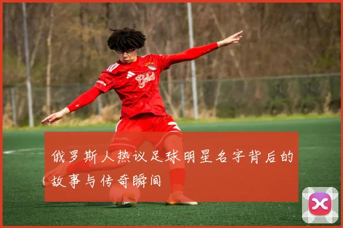 俄罗斯人热议足球明星名字背后的故事与传奇瞬间