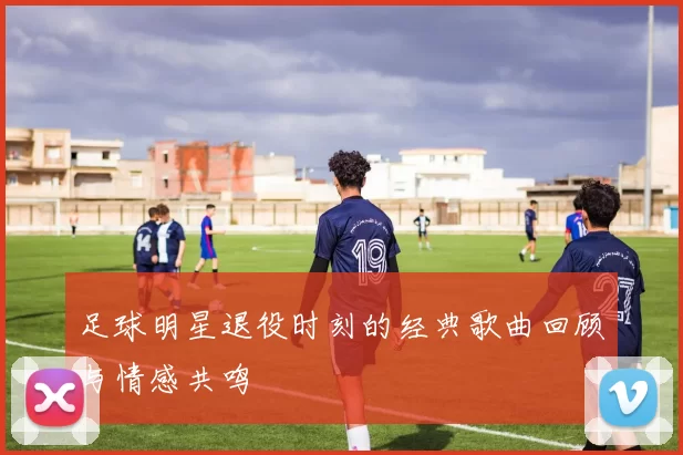 足球明星退役时刻的经典歌曲回顾与情感共鸣