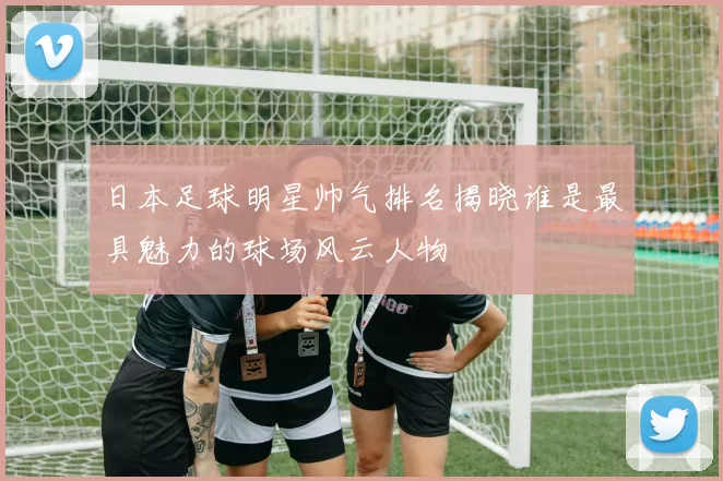 日本足球明星帅气排名揭晓谁是最具魅力的球场风云人物