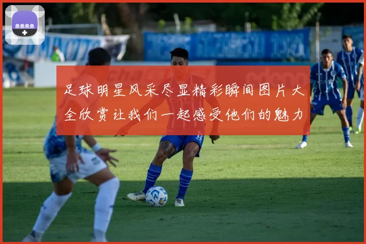 足球明星风采尽显精彩瞬间图片大全欣赏让我们一起感受他们的魅力与激情