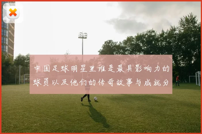 中国足球明星里谁是最具影响力的球员以及他们的传奇故事与成就分析