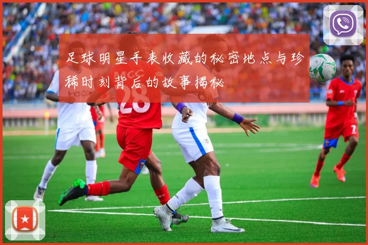 足球明星手表收藏的秘密地点与珍稀时刻背后的故事揭秘