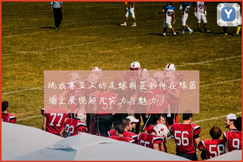 玩成赛亚人的足球明星如何在绿茵场上展现超凡实力与魅力