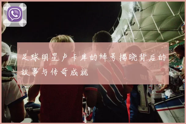 足球明星卢卡库的绰号揭晓背后的故事与传奇成就