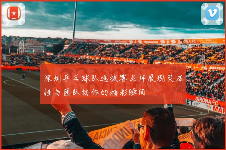 深圳乒乓球队选拔赛点评展现灵活性与团队协作的精彩瞬间