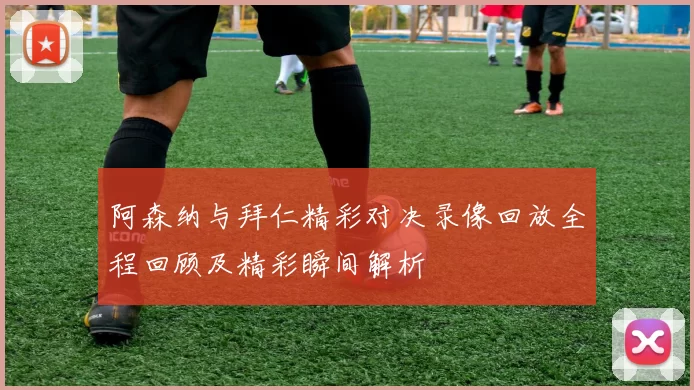 阿森纳与拜仁精彩对决录像回放全程回顾及精彩瞬间解析
