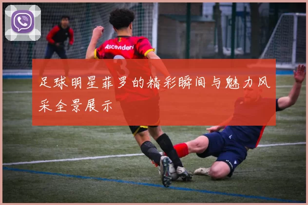 足球明星菲罗的精彩瞬间与魅力风采全景展示