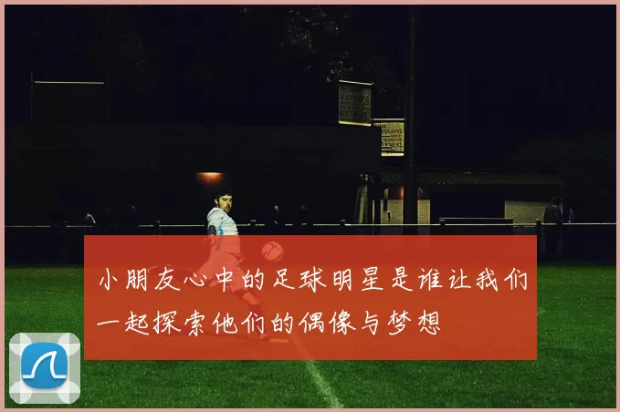 小朋友心中的足球明星是谁让我们一起探索他们的偶像与梦想