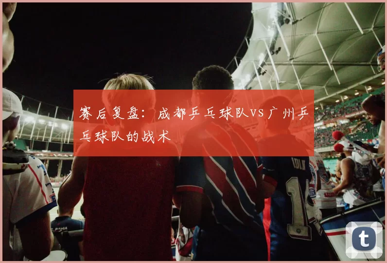 赛后复盘：成都乒乓球队vs广州乒乓球队的战术