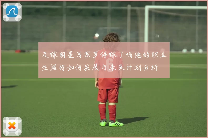 足球明星马塞罗停球了吗他的职业生涯将如何发展与未来计划分析