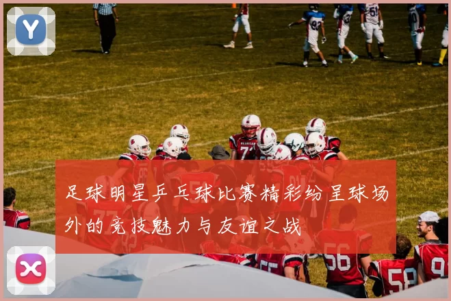 足球明星乒乓球比赛精彩纷呈球场外的竞技魅力与友谊之战