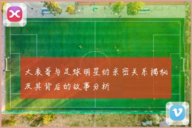 大表哥与足球明星的亲密关系揭秘及其背后的故事分析
