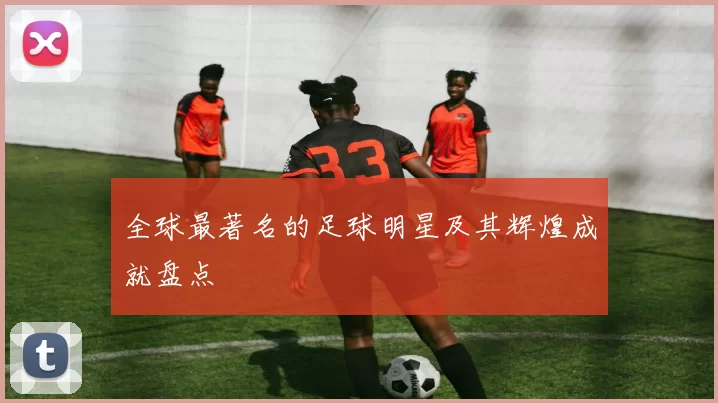 全球最著名的足球明星及其辉煌成就盘点