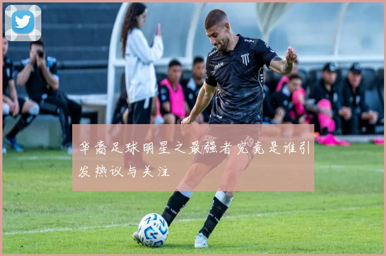 华裔足球明星之最强者究竟是谁引发热议与关注