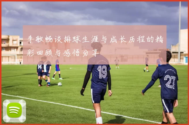 李敏畅谈排球生涯与成长历程的精彩回顾与感悟分享