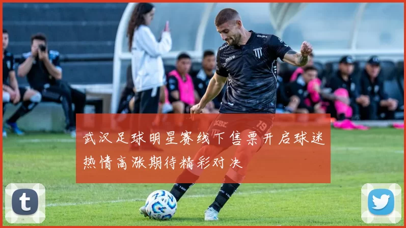 武汉足球明星赛线下售票开启球迷热情高涨期待精彩对决